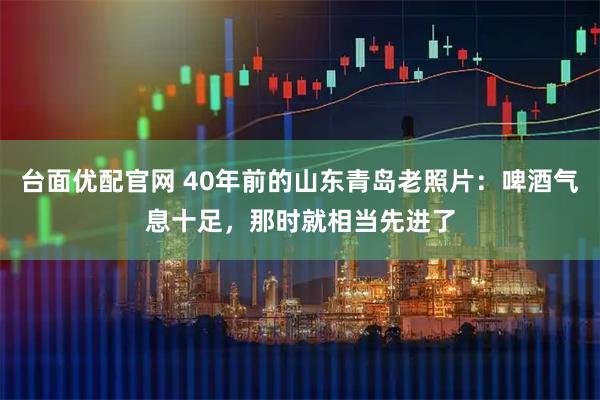 台面优配官网 40年前的山东青岛老照片：啤酒气息十足，那时就相当先进了
